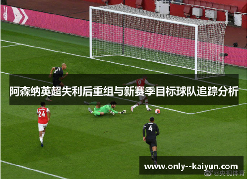 阿森纳英超失利后重组与新赛季目标球队追踪分析