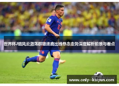 世界杯J组风云激荡群雄逐鹿出线悬念走势深度解析前景与看点