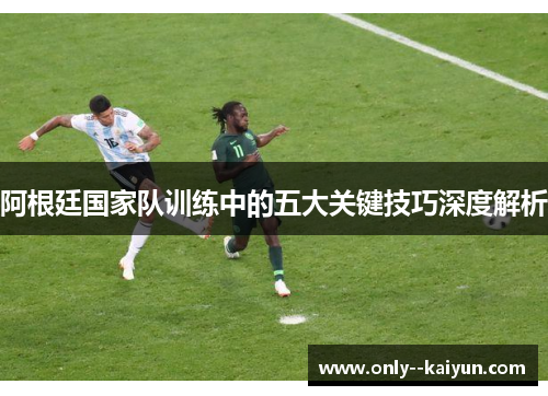 阿根廷国家队训练中的五大关键技巧深度解析